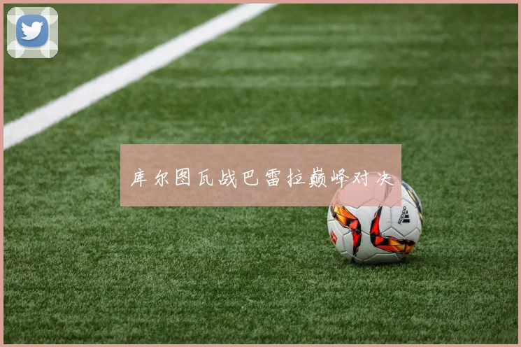 库尔图瓦战巴雷拉巅峰对决