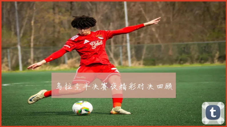 乌拉圭半决赛夜精彩对决回顾