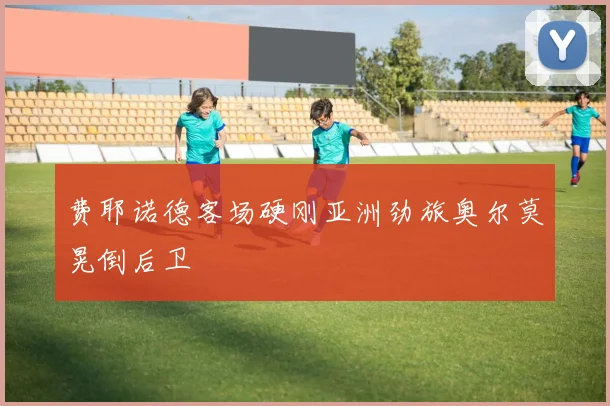 费耶诺德客场硬刚亚洲劲旅奥尔莫晃倒后卫