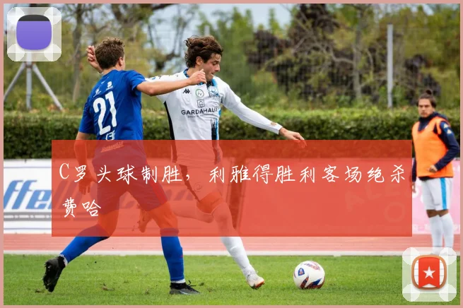 C罗头球制胜，利雅得胜利客场绝杀费哈