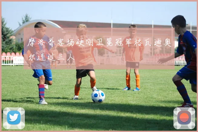 摩洛哥客场硬刚卫冕冠军格瓦迪奥尔连过三人