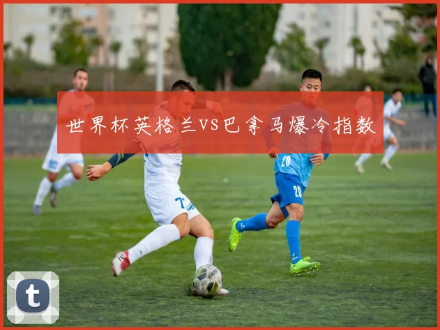 世界杯英格兰vs巴拿马爆冷指数