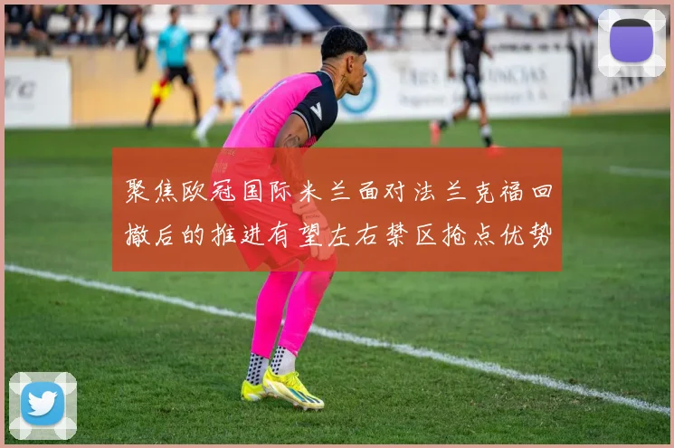 聚焦欧冠国际米兰面对法兰克福回撤后的推进有望左右禁区抢点优势