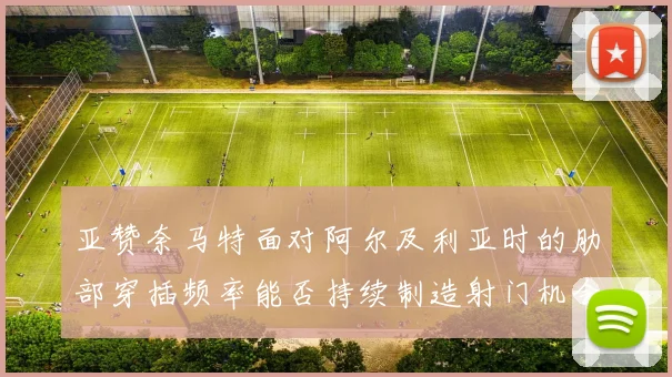 亚赞奈马特面对阿尔及利亚时的肋部穿插频率能否持续制造射门机会