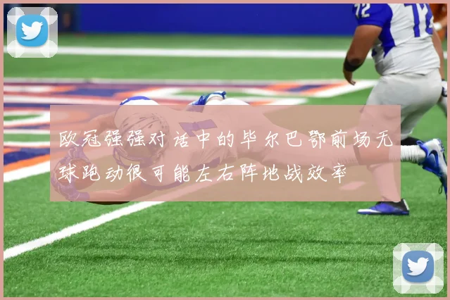欧冠强强对话中的毕尔巴鄂前场无球跑动很可能左右阵地战效率