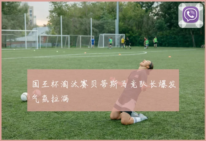 国王杯淘汰赛贝蒂斯马竞队长爆发气氛拉满