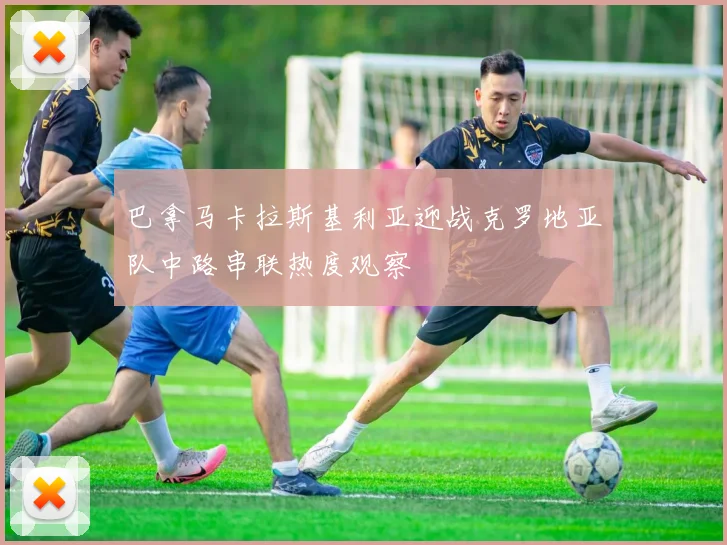 巴拿马卡拉斯基利亚迎战克罗地亚队中路串联热度观察