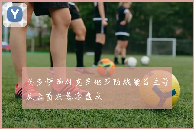 戈多伊面对克罗地亚防线能否主导反击首发悬念盘点