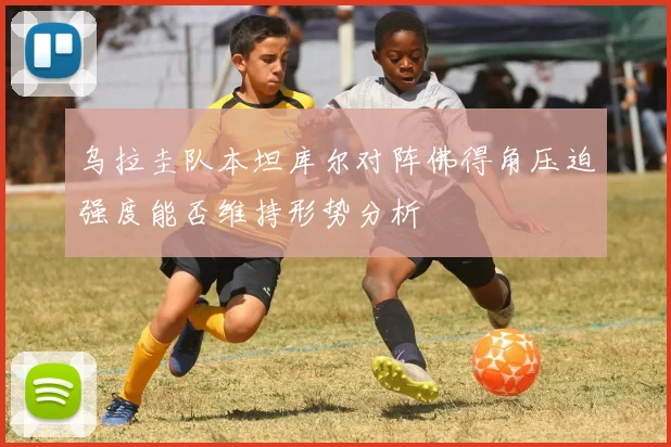 乌拉圭队本坦库尔对阵佛得角压迫强度能否维持形势分析