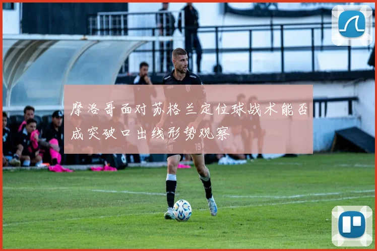 摩洛哥面对苏格兰定位球战术能否成突破口出线形势观察