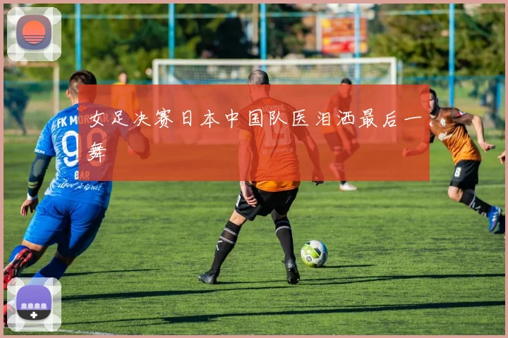 女足决赛日本中国队医泪洒最后一舞