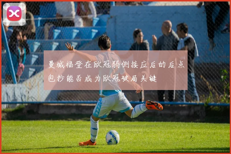 曼城福登在欧冠弱侧接应后的后点包抄能否成为欧冠破局关键