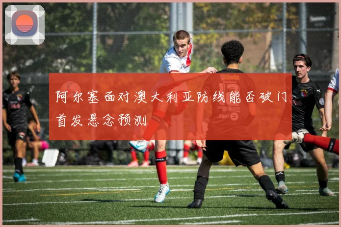阿尔塞面对澳大利亚防线能否破门首发悬念预测