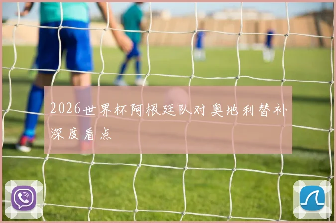 2026世界杯阿根廷队对奥地利替补深度看点