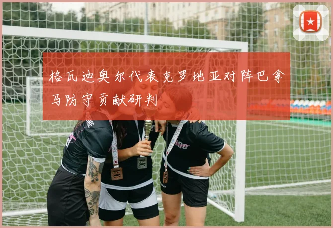 格瓦迪奥尔代表克罗地亚对阵巴拿马防守贡献研判