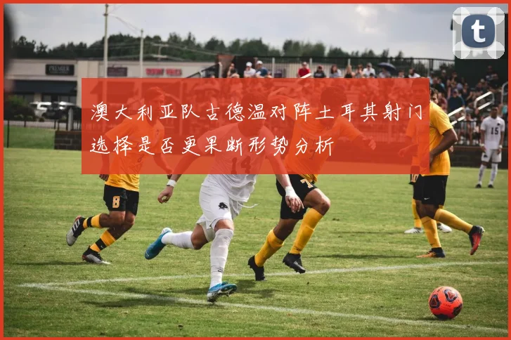 澳大利亚队古德温对阵土耳其射门选择是否更果断形势分析