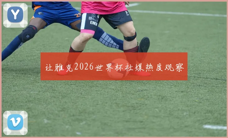 让雅克2026世界杯社媒热度观察
