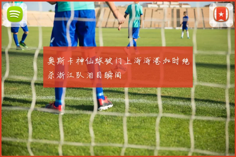 奥斯卡神仙球破门上海海港加时绝杀浙江队泪目瞬间