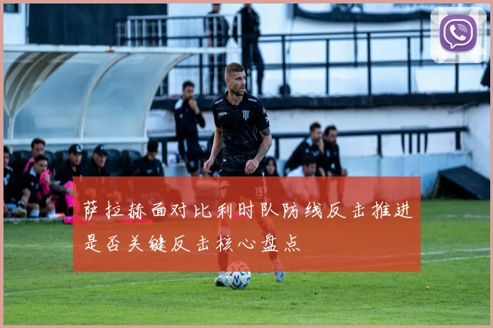 萨拉赫面对比利时队防线反击推进是否关键反击核心盘点