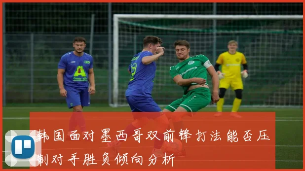 韩国面对墨西哥双前锋打法能否压制对手胜负倾向分析