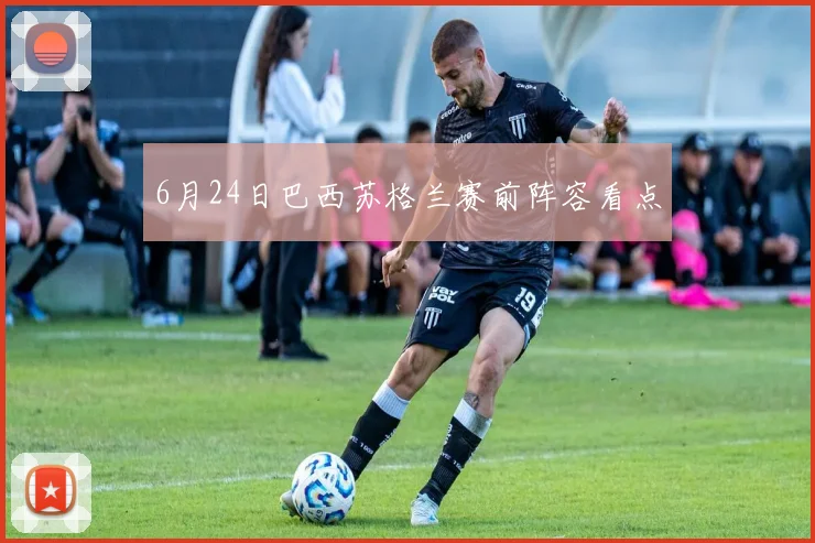 6月24日巴西苏格兰赛前阵容看点