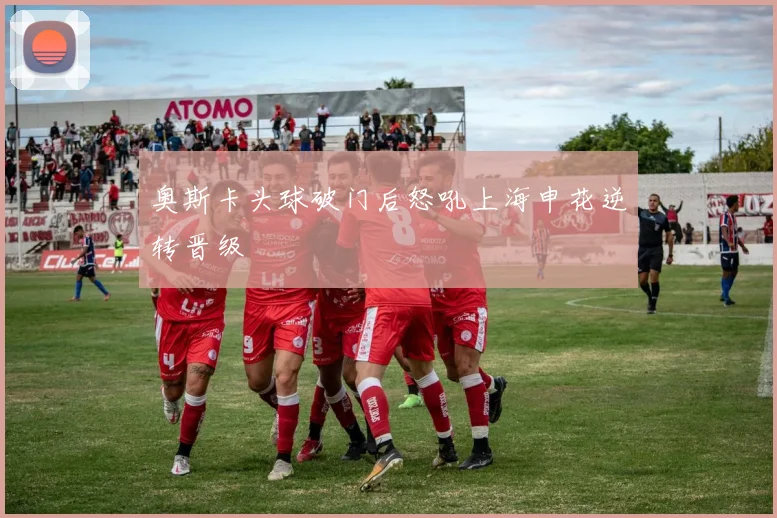 奥斯卡头球破门后怒吼上海申花逆转晋级