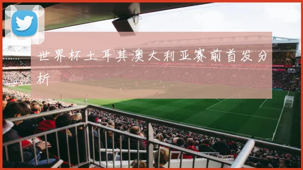 世界杯土耳其澳大利亚赛前首发分析