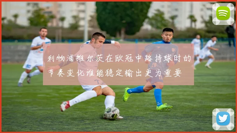 利物浦维尔茨在欧冠中路持球时的节奏变化谁能稳定输出更为重要