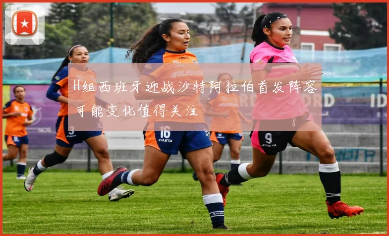 H组西班牙迎战沙特阿拉伯首发阵容可能变化值得关注
