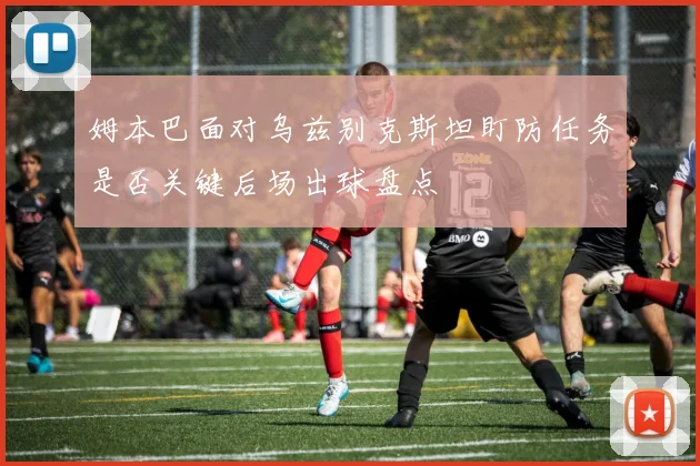 姆本巴面对乌兹别克斯坦盯防任务是否关键后场出球盘点