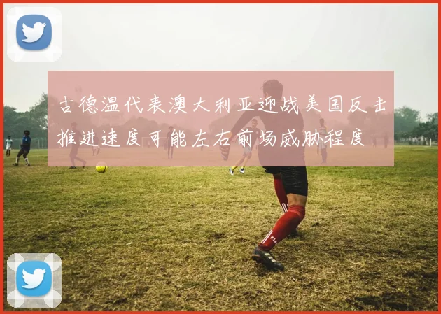 古德温代表澳大利亚迎战美国反击推进速度可能左右前场威胁程度