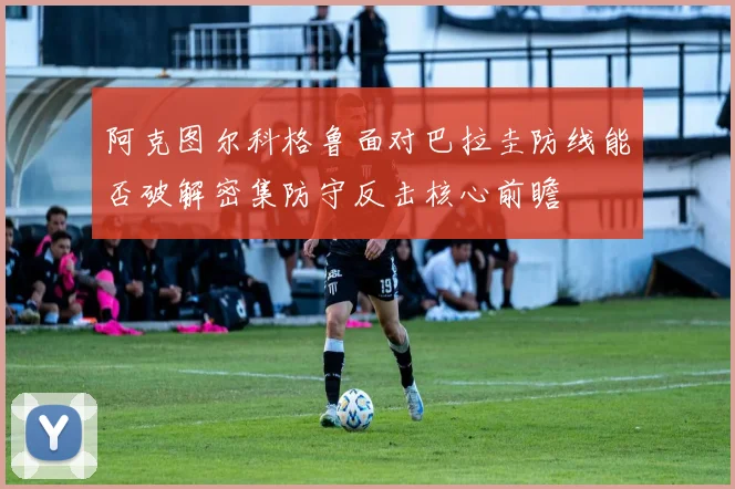 阿克图尔科格鲁面对巴拉圭防线能否破解密集防守反击核心前瞻