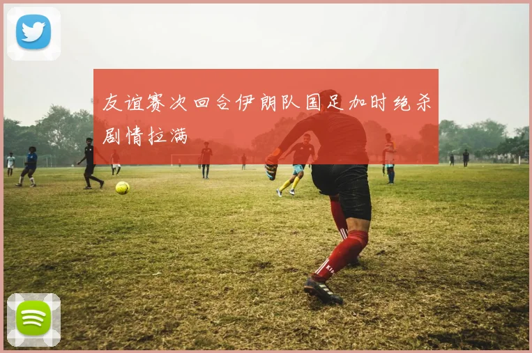友谊赛次回合伊朗队国足加时绝杀剧情拉满
