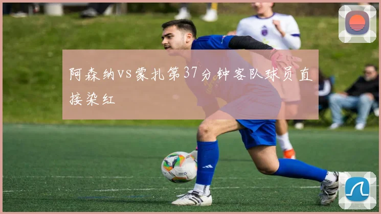阿森纳vs蒙扎第37分钟客队球员直接染红