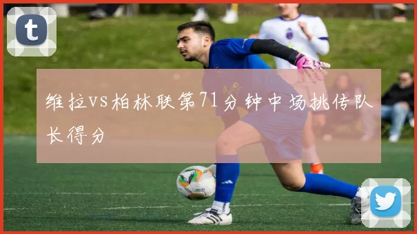 维拉vs柏林联第71分钟中场挑传队长得分