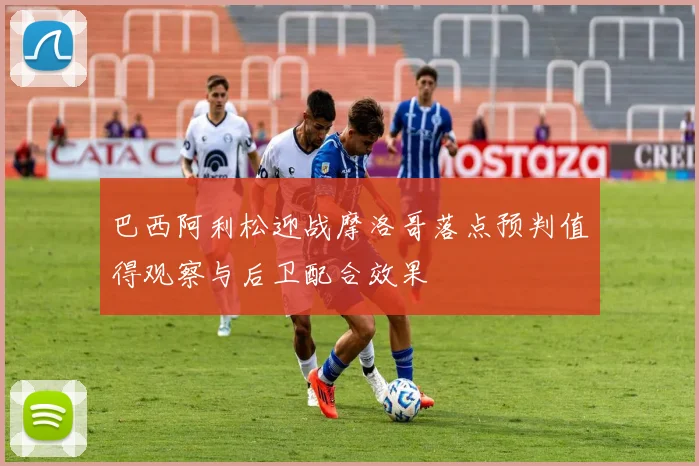 巴西阿利松迎战摩洛哥落点预判值得观察与后卫配合效果