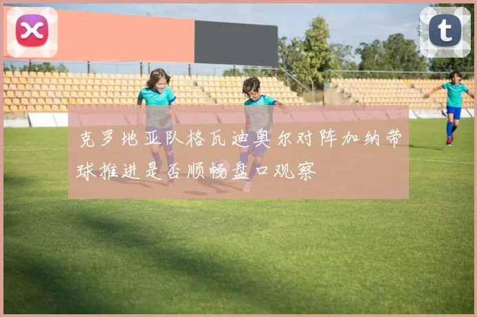 克罗地亚队格瓦迪奥尔对阵加纳带球推进是否顺畅盘口观察
