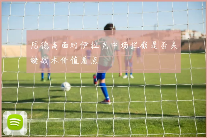 厄德高面对伊拉克中场拦截是否关键战术价值看点