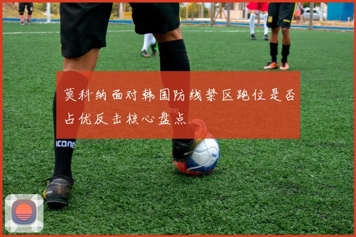 莫科纳面对韩国防线禁区跑位是否占优反击核心盘点