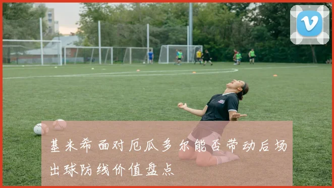 基米希面对厄瓜多尔能否带动后场出球防线价值盘点