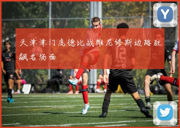天津津门虎德比战维尼修斯边路狂飙名场面