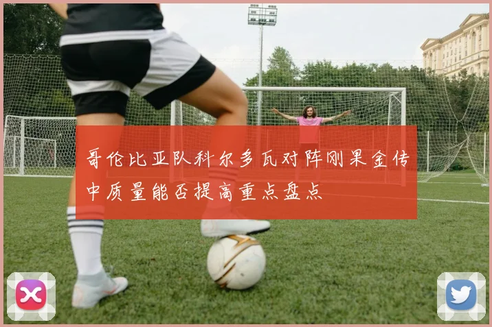 哥伦比亚队科尔多瓦对阵刚果金传中质量能否提高重点盘点