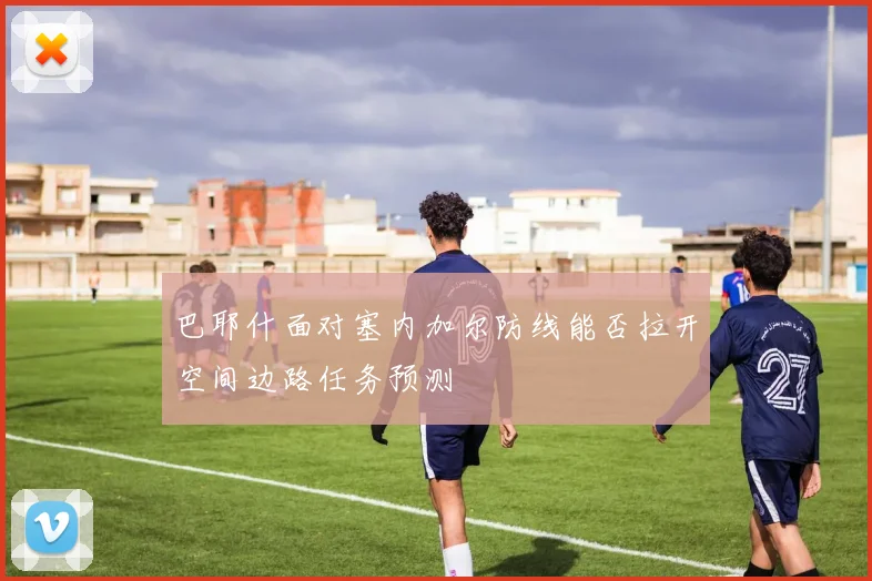 巴耶什面对塞内加尔防线能否拉开空间边路任务预测