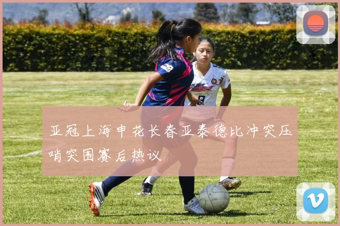 亚冠上海申花长春亚泰德比冲突压哨突围赛后热议