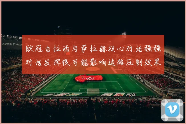 欧冠吉拉西与萨拉赫核心对话强强对话发挥很可能影响边路压制效果